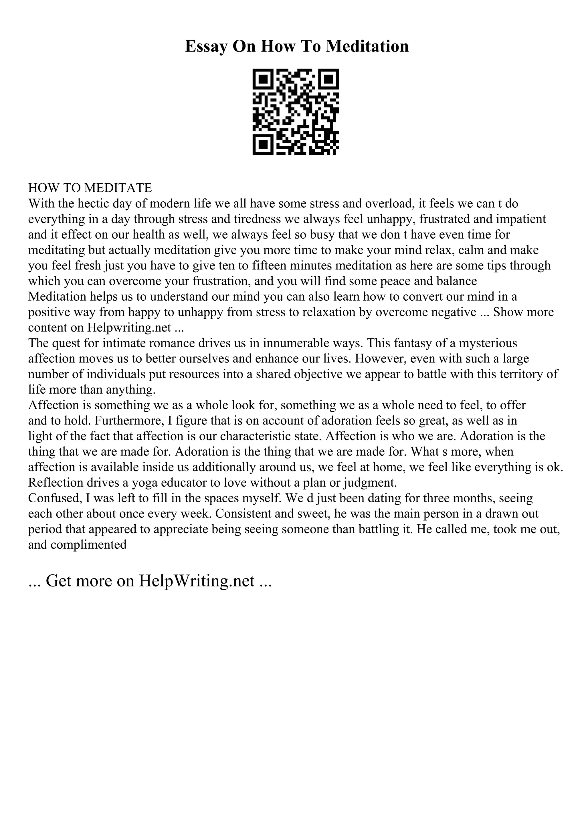 Essay On How To Meditation
HOW TO MEDITATE
With the hectic day of modern life we all have some stress and overload, it feels we can t do
everything in a day through stress and tiredness we always feel unhappy, frustrated and impatient
and it effect on our health as well, we always feel so busy that we don t have even time for
meditating but actually meditation give you more time to make your mind relax, calm and make
you feel fresh just you have to give ten to fifteen minutes meditation as here are some tips through
which you can overcome your frustration, and you will find some peace and balance
Meditation helps us to understand our mind you can also learn how to convert our mind in a
positive way from happy to unhappy from stress to relaxation by overcome negative ... Show more
content on Helpwriting.net ...
The quest for intimate romance drives us in innumerable ways. This fantasy of a mysterious
affection moves us to better ourselves and enhance our lives. However, even with such a large
number of individuals put resources into a shared objective we appear to battle with this territory of
life more than anything.
Affection is something we as a whole look for, something we as a whole need to feel, to offer
and to hold. Furthermore, I figure that is on account of adoration feels so great, as well as in
light of the fact that affection is our characteristic state. Affection is who we are. Adoration is the
thing that we are made for. Adoration is the thing that we are made for. What s more, when
affection is available inside us additionally around us, we feel at home, we feel like everything is ok.
Reflection drives a yoga educator to love without a plan or judgment.
Confused, I was left to fill in the spaces myself. We d just been dating for three months, seeing
each other about once every week. Consistent and sweet, he was the main person in a drawn out
period that appeared to appreciate being seeing someone than battling it. He called me, took me out,
and complimented
... Get more on HelpWriting.net ...
 