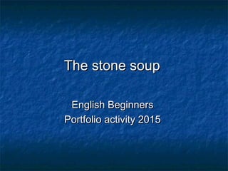 The stone soupThe stone soup
English BeginnersEnglish Beginners
Portfolio activity 2015Portfolio activity 2015
 