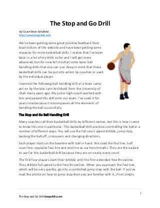 1
The Stop and Go Drill-hoopskills.com
The Stop and Go Drill
-by Coach Brian Schofield
http://www.hoopskills.com
We've been getting some great positive feedback from
loyal visitors of the website and have been getting some
requests for more basketball drills. I realize that I've been
basic in a lot of my drills so far and I will get more
advanced, but for now let's look at some basic ball
handling drills that one can use. Keep in mind that these
basketball drills can be put into action by coaches or used
by the individual player.
I learned the following ball handling drill at a team camp
put on by the late Lynn Archibald from the University of
Utah many years ago. My junior high coach worked with
him and passed this drill onto our team. I've used it for
years now because it encompasses all the elements of
handling the ball successfully.
The Stop and Go Ball Handling Drill
Many coaches call their basketball drills by different names, but this is how I came
to know this one in particular. This basketball drill practices controlling the ball in a
number of different ways. You will use the full court speed dribble, jump stop,
backing the ball off, crossovers and changing directions.
Each player starts at the baseline with ball in hand. We used the foul line, half
court line, opposite foul line and end line as our benchmarks. They are the easiest
to use for this basketball drill because they are on nearly every court.
The first four players start their dribble until the first extended free throw line.
They dribble full speed to the free throw line. When you approach the foul line,
which will be very quickly, go into a controlled jump stop with the ball. If you've
read the article on how to jump stop then you are familiar with it, if not simply
 