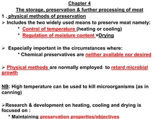 Chapter 4
The storage, preservation & further processing of meat
1 . physical methods of preservation
 Includes the two widely used means to preserve meat namely:
* Control of temperature (heating or cooling)
* Regulation of moisture content =Drying
 Especially important in the circumstances where:
* Chemical preservatives are neither available nor desired
 Physical methods are normally employed to retard microbial
growth
NB: High temperature can be used to kill microorganisms (as in
canning)
Research & development on heating, cooling and drying is
focused on :
* Maintaining preservation properties/objectives
 