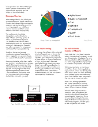 Throughout the rest of this whitepaper
we will get a bit more technical with
hands-on tips, beginning with the
subject of Resource Sharing.
Resource Sharing
In cloud lingo, sharing and pooling are
nearly synonymous.  Rather than isolate
IT assets like disks and SANs into specific
programs or projects, as has been the
norm in years past, one establishes
a shared resource pool from which
different consumers draw capacity.
The pool consists of multiple
storage tiers, each well suited to
meet different reliability, quality of
service or performance objectives.
The pool amortizes the cost of the
underlying infrastructure across many
consumers. It also absorbs the peaks
and valleys generated by variable user
workloads. Sharing is a good thing!
Recall the abstraction layer we
introduced a couple of pages back? It
plays a big part in how space is shared,
and is a central feature of virtualization.
Recognize that what subscribers ask for
and what they actually consume can vary
greatly. Most apps overestimate their
future disk needs.They make bloated
requests for very large volumes that  
in practice go heavily underutilized.
“Thin-provisioning” techniques built
into storage virtualization software
deal with the mismatch very well.
Thin Provisioning
In essence, the software doles out small
chunks of capacity just-in-time to the
consumer, and does so without tying
up all the space they initially requested;
In other words, no huge pre-allocation
of disks. Still, the app‘s needs are
satisfied while the organization saves
lots of money. Of course, DataCore’s
thin provisioning software takes care
to notify you well before the existing
disk space becomes exhausted to
make absolutely sure that you expand
capacity ahead of depletion.
No Downtime to
Expand or Migrate
If you think that’s cool, here is another
beauty. No downtime is necessary to add
new drives into the virtual pool.The new
disks could be from different suppliers, if
you can manage a better bargain, since
no backward compatibility is required.
With resource sharing we mentioned
tiers.These classes of storage, be they
high, medium, or low, map directly into
cloud service levels and SLAs. However,
those tiers are applied very differently
in the cloud than the static assignments
that you may be forced into today.
Have a look at the graphic to the
left. During the course of running
an app, certain execution segments
require different types of storage.
Portions of the program, say SQL
Server or Oracle, may require fast,
top-of-the-line, Fibre Channel disks
or possibly solid state drives during
its heavy data-input cycle. Whereas
the bulk of intermediate calculations
will do fine using basic, reliable space
on real inexpensive disk drives.
Source: GartnerFig.3- Driversforprivatecloud
3
Fig.4-Variablestoragerequirementsfromwithinthe sameapp
 