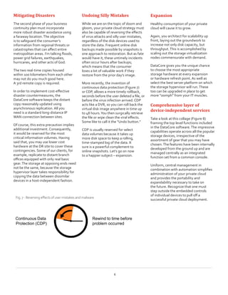 Mitigating Disasters
The second phase of your business
continuity plan must incorporate
more robust disaster avoidance using
a faraway location.The objective
is to safeguard the consumer’s
information from regional threats or
catastrophes that can affect entire
metropolitan areas. I’m talking floods,
power grid failures, earthquakes,
hurricanes, and other acts of God.
The two real-time copies housed
within 100 kilometers from each other
may not do you much good here.
A 3rd remote copy is required.
In order to implement cost-effective
disaster countermeasures, the
DataCore software keeps the distant
copy reasonably updated using
asynchronous replication. All you
need is a standard long-distance IP
WAN connection between sites.
Of course, this extra precaution implies
additional investment. Consequently,
it would be reserved for the most
critical information volumes. Having
said that, you may use lower cost
hardware at the DR site to cover these
contingencies. Some of our clients, for
example, replicate to distant branch
offices equipped with only real basic
gear.The storage at opposing ends need
not be the same, because the storage
hypervisor layer takes responsibility for
copying the data between dissimilar
devices in a host-independent fashion.
Undoing Silly Mistakes
While we are on the topic of doom and
gloom, your private cloud strategy must
also be capable of reversing the effects
of virus attacks and silly user mistakes,
regardless of the disk devices used to
store the data. Frequent online disk
backups made possible by snapshots is
one approach to restoration. But as fate
would have it, these untimely incidents
often occur hours after backups;
which means that the consumer
loses a lot of valuable work if they
restore from the prior day’s image.
More recently, the invention of
continuous data protection (Figure 7)
or CDP, allows a more timely rollback,
seconds before the user deleted a file, or
before the virus infection arrived. CDP
acts like a DVR, so you can roll back the
virtual disk image anywhere in time up
to 48 hours.You then surgically retrieve
the file or wipe clean the viral effects.
Some like to call it the “Undo button.”
CDP is usually reserved for select
data volumes because it takes up
more disk space to keep a rolling,
time-stamped log of the data. It
sure is a powerful complement to
online snapshots. Let’s go on now
to a happier subject – expansion.
Expansion
Healthy consumption of your private
cloud will cause it to grow.
Again, you architect for scalability up
front, laying out the groundwork to
increase not only disk capacity, but
throughput.This is accomplished by
scaling out the storage virtualization
nodes commensurate with demand.
DataCore gives you the unique chance
to choose the most appropriate
storage hardware at every expansion
or hardware refresh point. As well as
select the best server platform on which
the storage hypervisor will run.These
too can be upgraded in place to get
more “oomph” from your IT muscles.
Comprehensive layer of
device-independent services
Take a look at this collage (Figure 8)
framing the top level functions included
in the DataCore software.The impressive
capabilities operate across all the popular
storage devices, irrespective of the
assortment of gear that you may have
chosen.The features have been internally
developed from the ground up and are
managed centrally as an integrated
function set from a common console.
Uniform, central management in
combination with automation simplifies
administration of your private cloud
and provides the portability and
expandability necessary to take on
the future. Recognize that one must
step outside the embedded controls
of individual devices to pull off a
successful private cloud deployment.
6
Continuous Data
Protection (CDP)
Rewind to time before
problem occurred
Fig.7-Reversingeffectsofusermistakesandmalware
 