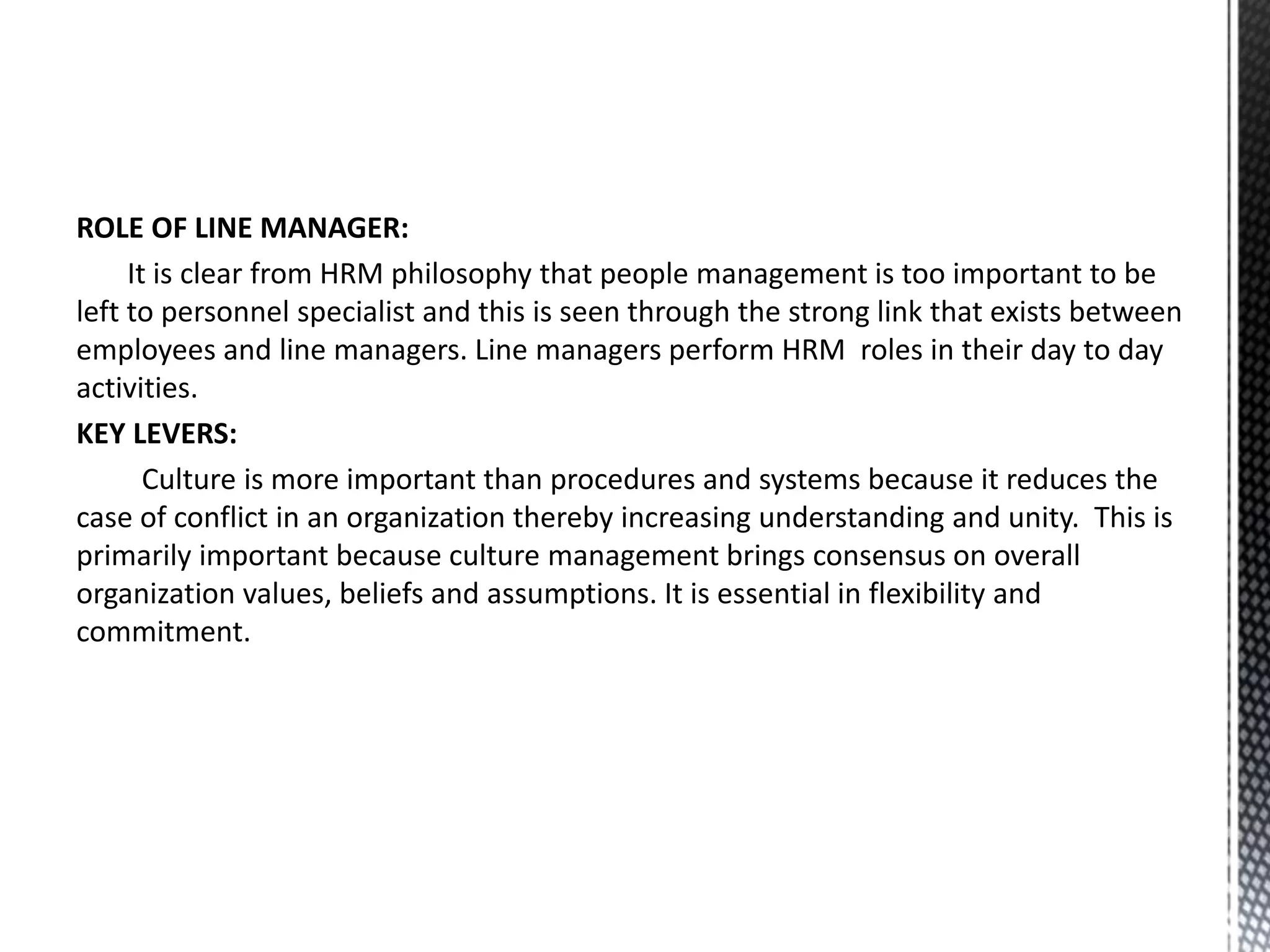 ROLE OF LINE MANAGER:
It is clear from HRM philosophy that people management is too important to be
left to personnel specialist and this is seen through the strong link that exists between
employees and line managers. Line managers perform HRM roles in their day to day
activities.
KEY LEVERS:
Culture is more important than procedures and systems because it reduces the
case of conflict in an organization thereby increasing understanding and unity. This is
primarily important because culture management brings consensus on overall
organization values, beliefs and assumptions. It is essential in flexibility and
commitment.
 