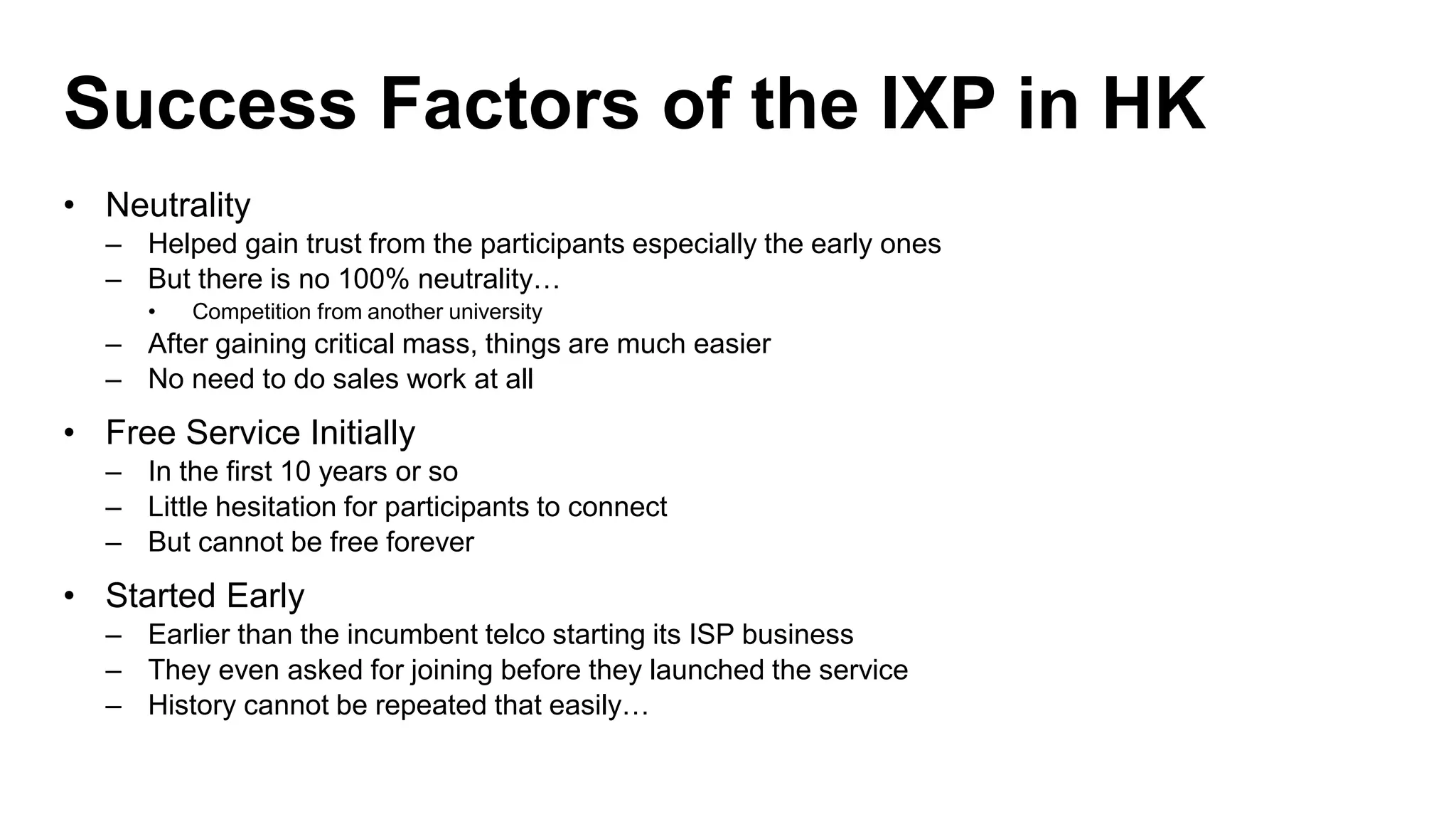 Success Factors of the IXP in HK
• Neutrality
– Helped gain trust from the participants especially the early ones
– But there is no 100% neutrality…
• Competition from another university
– After gaining critical mass, things are much easier
– No need to do sales work at all
• Free Service Initially
– In the first 10 years or so
– Little hesitation for participants to connect
– But cannot be free forever
• Started Early
– Earlier than the incumbent telco starting its ISP business
– They even asked for joining before they launched the service
– History cannot be repeated that easily…
 