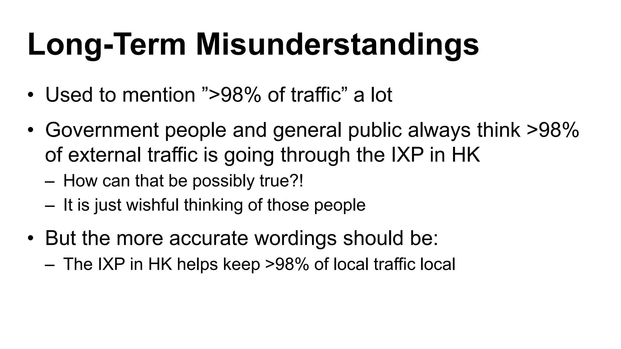Long-Term Misunderstandings
• Used to mention ”>98% of traffic” a lot
• Government people and general public always think >98%
of external traffic is going through the IXP in HK
– How can that be possibly true?!
– It is just wishful thinking of those people
• But the more accurate wordings should be:
– The IXP in HK helps keep >98% of local traffic local
 