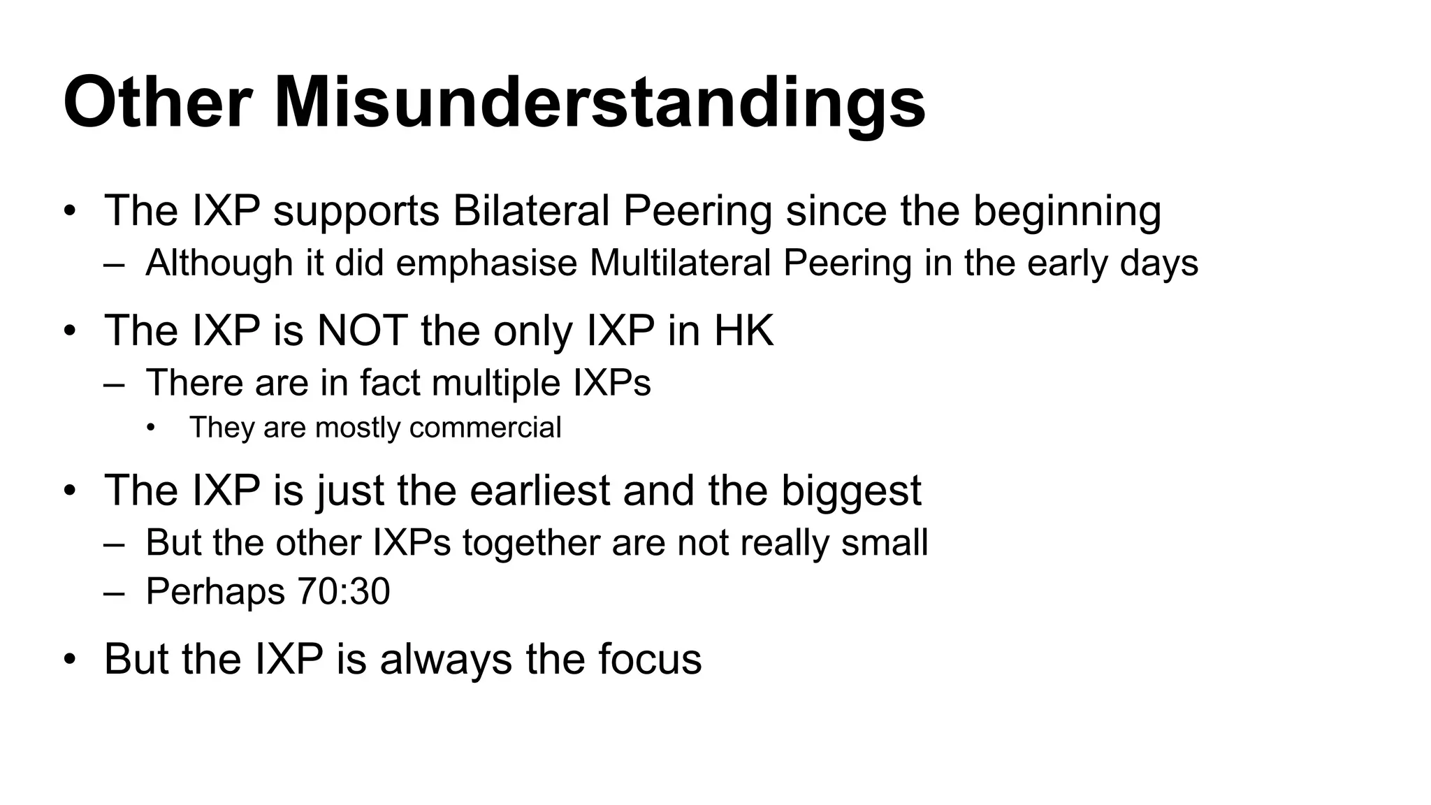 Other Misunderstandings
• The IXP supports Bilateral Peering since the beginning
– Although it did emphasise Multilateral Peering in the early days
• The IXP is NOT the only IXP in HK
– There are in fact multiple IXPs
• They are mostly commercial
• The IXP is just the earliest and the biggest
– But the other IXPs together are not really small
– Perhaps 70:30
• But the IXP is always the focus
 