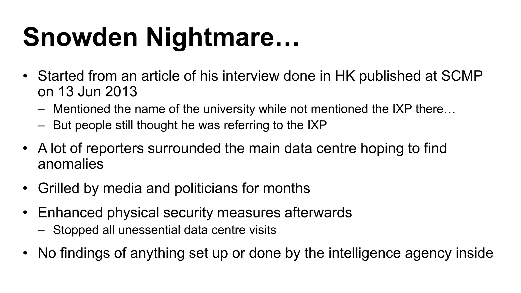 Snowden Nightmare…
• Started from an article of his interview done in HK published at SCMP
on 13 Jun 2013
– Mentioned the name of the university while not mentioned the IXP there…
– But people still thought he was referring to the IXP
• A lot of reporters surrounded the main data centre hoping to find
anomalies
• Grilled by media and politicians for months
• Enhanced physical security measures afterwards
– Stopped all unessential data centre visits
• No findings of anything set up or done by the intelligence agency inside
 