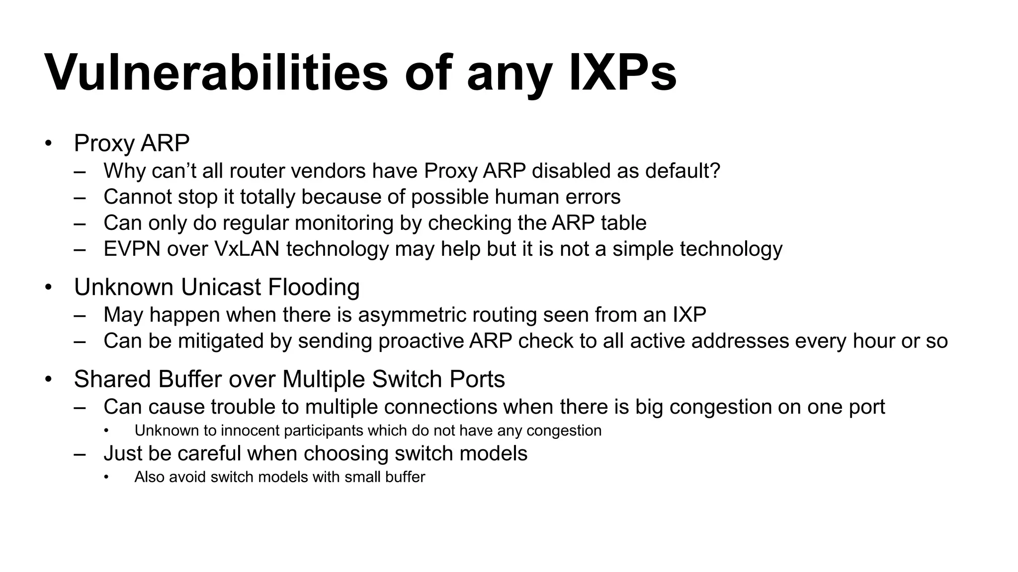 Vulnerabilities of any IXPs
• Proxy ARP
– Why can’t all router vendors have Proxy ARP disabled as default?
– Cannot stop it totally because of possible human errors
– Can only do regular monitoring by checking the ARP table
– EVPN over VxLAN technology may help but it is not a simple technology
• Unknown Unicast Flooding
– May happen when there is asymmetric routing seen from an IXP
– Can be mitigated by sending proactive ARP check to all active addresses every hour or so
• Shared Buffer over Multiple Switch Ports
– Can cause trouble to multiple connections when there is big congestion on one port
• Unknown to innocent participants which do not have any congestion
– Just be careful when choosing switch models
• Also avoid switch models with small buffer
 