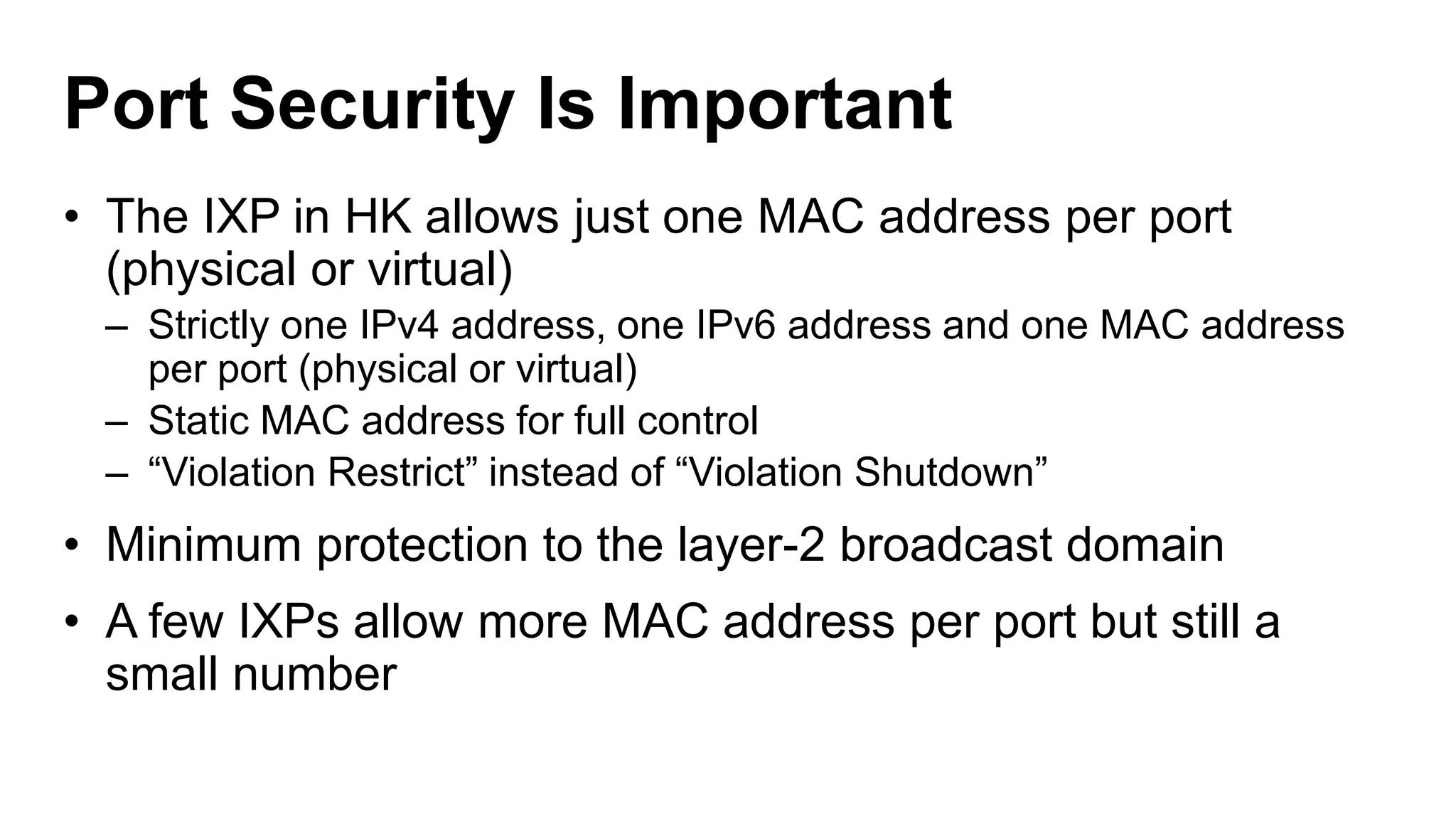 Port Security Is Important
• The IXP in HK allows just one MAC address per port
(physical or virtual)
– Strictly one IPv4 address, one IPv6 address and one MAC address
per port (physical or virtual)
– Static MAC address for full control
– “Violation Restrict” instead of “Violation Shutdown”
• Minimum protection to the layer-2 broadcast domain
• A few IXPs allow more MAC address per port but still a
small number
 