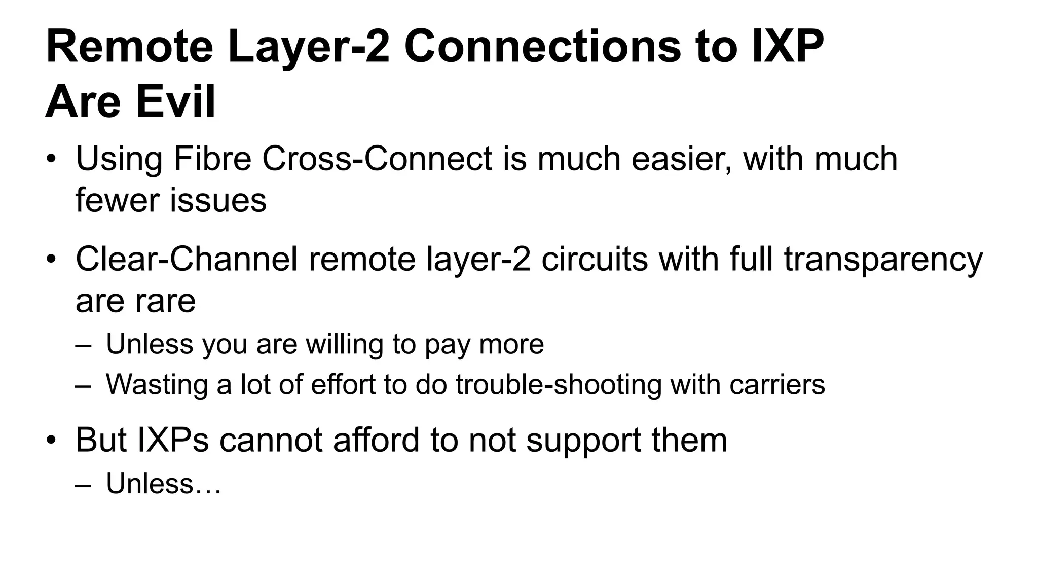 Remote Layer-2 Connections to IXP
Are Evil
• Using Fibre Cross-Connect is much easier, with much
fewer issues
• Clear-Channel remote layer-2 circuits with full transparency
are rare
– Unless you are willing to pay more
– Wasting a lot of effort to do trouble-shooting with carriers
• But IXPs cannot afford to not support them
– Unless…
 