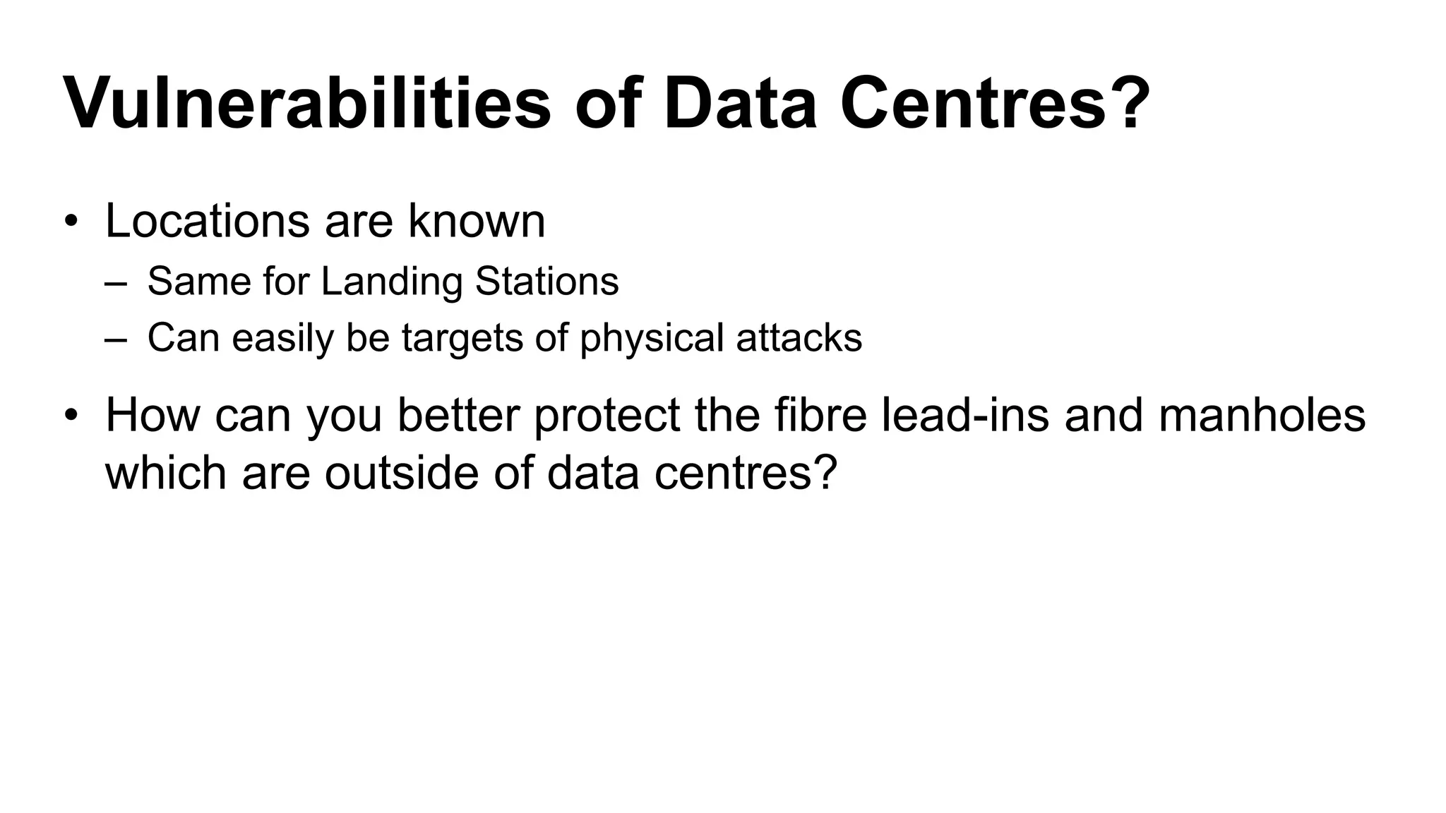 Vulnerabilities of Data Centres?
• Locations are known
– Same for Landing Stations
– Can easily be targets of physical attacks
• How can you better protect the fibre lead-ins and manholes
which are outside of data centres?
 