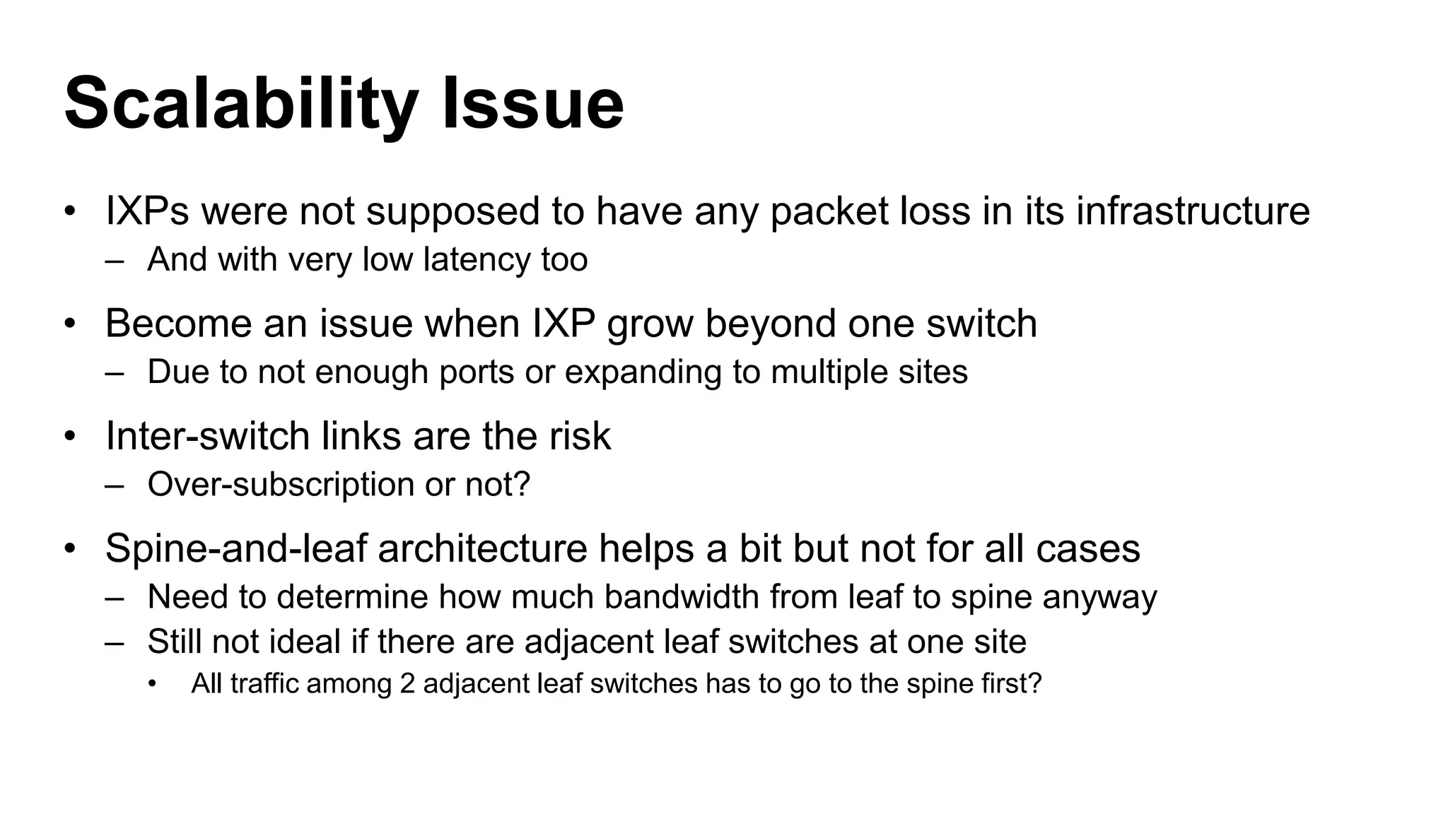 Scalability Issue
• IXPs were not supposed to have any packet loss in its infrastructure
– And with very low latency too
• Become an issue when IXP grow beyond one switch
– Due to not enough ports or expanding to multiple sites
• Inter-switch links are the risk
– Over-subscription or not?
• Spine-and-leaf architecture helps a bit but not for all cases
– Need to determine how much bandwidth from leaf to spine anyway
– Still not ideal if there are adjacent leaf switches at one site
• All traffic among 2 adjacent leaf switches has to go to the spine first?
 