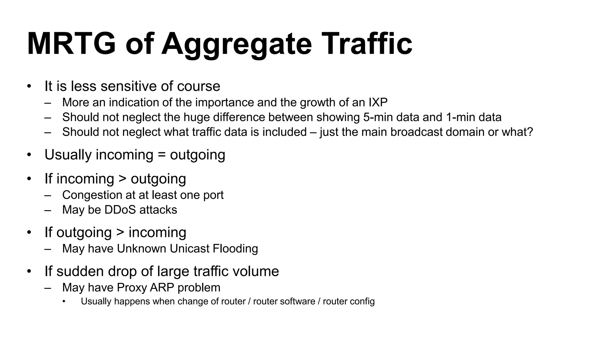 MRTG of Aggregate Traffic
• It is less sensitive of course
– More an indication of the importance and the growth of an IXP
– Should not neglect the huge difference between showing 5-min data and 1-min data
– Should not neglect what traffic data is included – just the main broadcast domain or what?
• Usually incoming = outgoing
• If incoming > outgoing
– Congestion at at least one port
– May be DDoS attacks
• If outgoing > incoming
– May have Unknown Unicast Flooding
• If sudden drop of large traffic volume
– May have Proxy ARP problem
• Usually happens when change of router / router software / router config
 