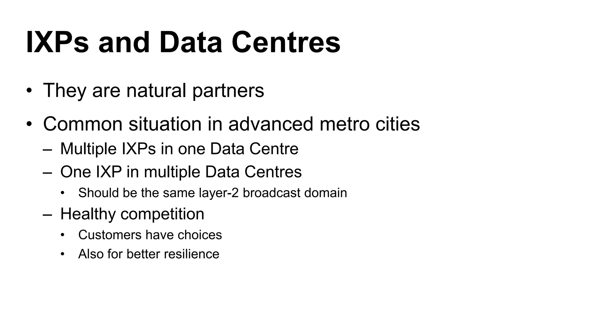 IXPs and Data Centres
• They are natural partners
• Common situation in advanced metro cities
– Multiple IXPs in one Data Centre
– One IXP in multiple Data Centres
• Should be the same layer-2 broadcast domain
– Healthy competition
• Customers have choices
• Also for better resilience
 
