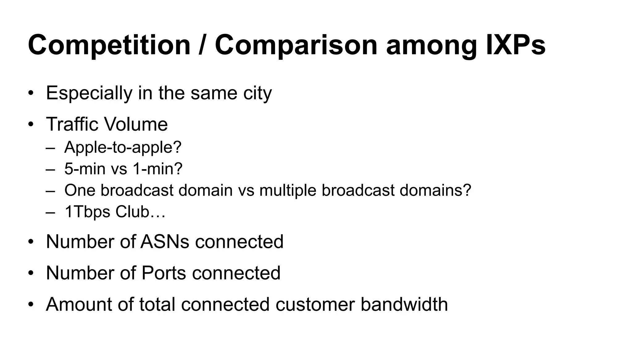Competition / Comparison among IXPs
• Especially in the same city
• Traffic Volume
– Apple-to-apple?
– 5-min vs 1-min?
– One broadcast domain vs multiple broadcast domains?
– 1Tbps Club…
• Number of ASNs connected
• Number of Ports connected
• Amount of total connected customer bandwidth
 