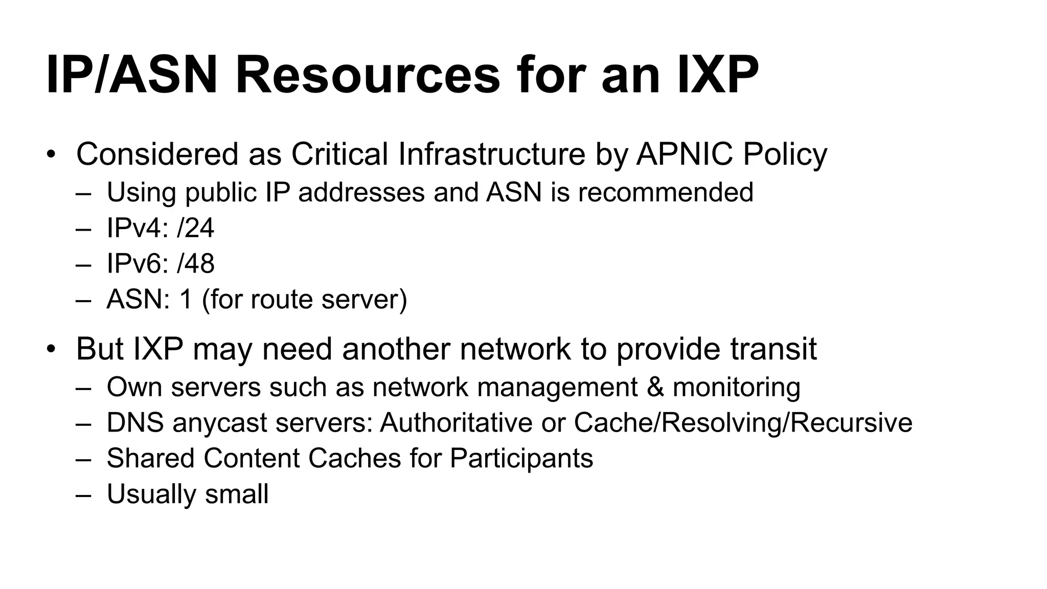 IP/ASN Resources for an IXP
• Considered as Critical Infrastructure by APNIC Policy
– Using public IP addresses and ASN is recommended
– IPv4: /24
– IPv6: /48
– ASN: 1 (for route server)
• But IXP may need another network to provide transit
– Own servers such as network management & monitoring
– DNS anycast servers: Authoritative or Cache/Resolving/Recursive
– Shared Content Caches for Participants
– Usually small
 