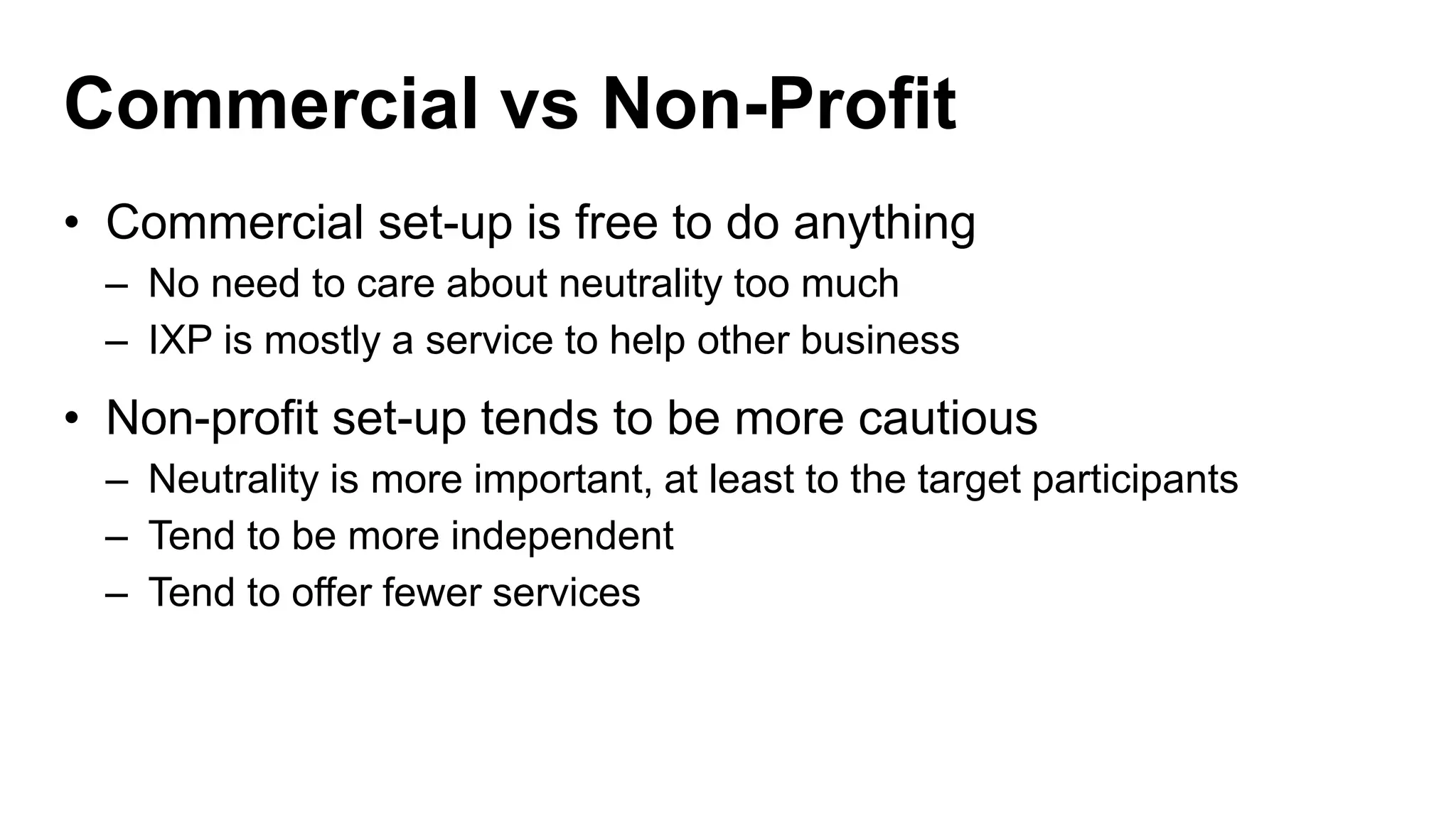 Commercial vs Non-Profit
• Commercial set-up is free to do anything
– No need to care about neutrality too much
– IXP is mostly a service to help other business
• Non-profit set-up tends to be more cautious
– Neutrality is more important, at least to the target participants
– Tend to be more independent
– Tend to offer fewer services
 