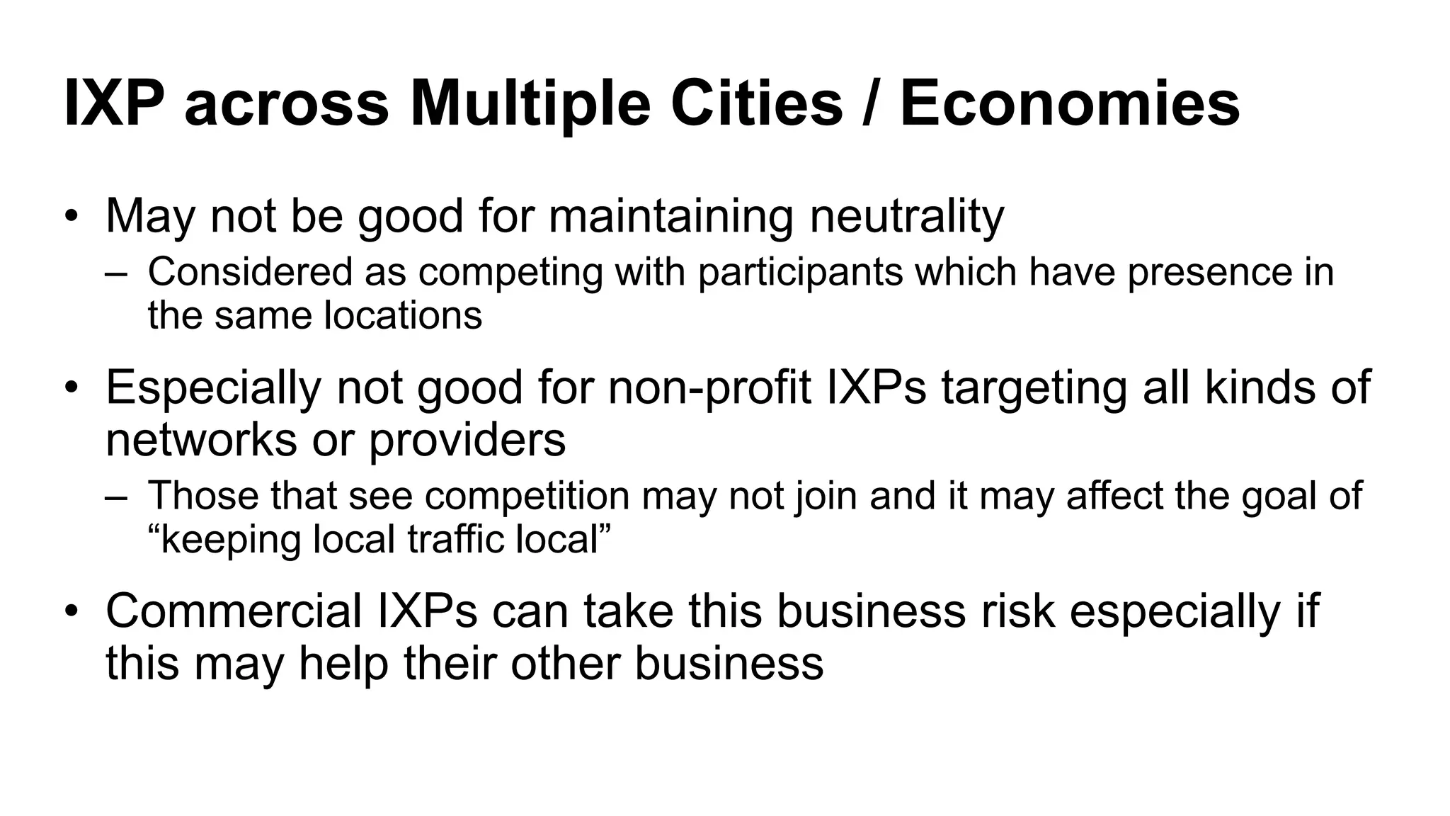 IXP across Multiple Cities / Economies
• May not be good for maintaining neutrality
– Considered as competing with participants which have presence in
the same locations
• Especially not good for non-profit IXPs targeting all kinds of
networks or providers
– Those that see competition may not join and it may affect the goal of
“keeping local traffic local”
• Commercial IXPs can take this business risk especially if
this may help their other business
 