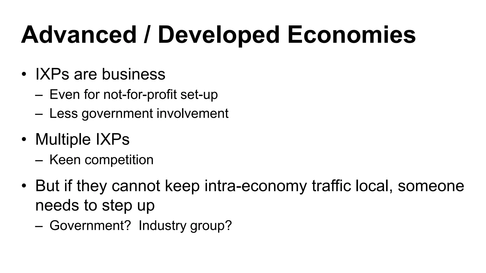 Advanced / Developed Economies
• IXPs are business
– Even for not-for-profit set-up
– Less government involvement
• Multiple IXPs
– Keen competition
• But if they cannot keep intra-economy traffic local, someone
needs to step up
– Government? Industry group?
 