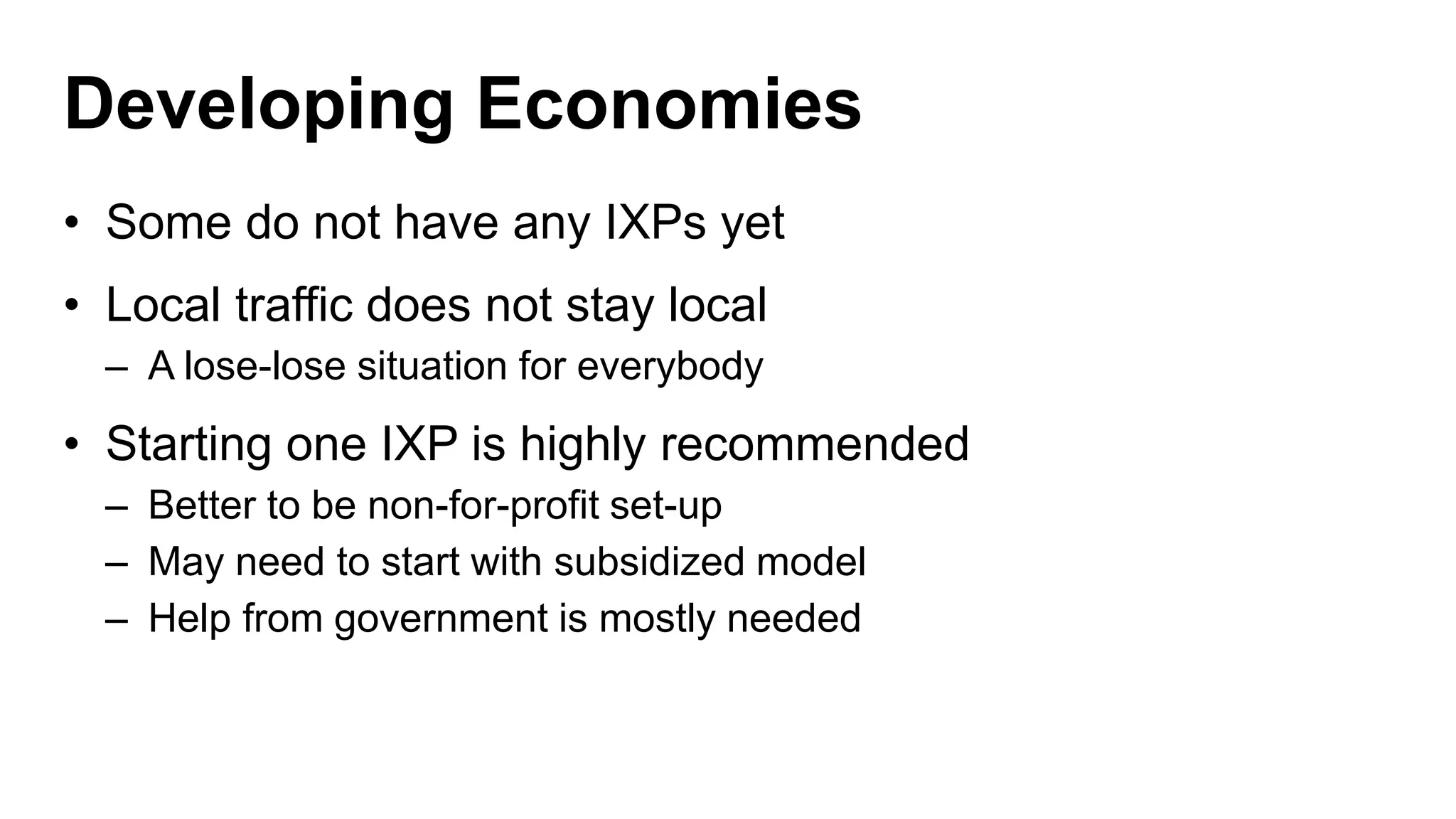 Developing Economies
• Some do not have any IXPs yet
• Local traffic does not stay local
– A lose-lose situation for everybody
• Starting one IXP is highly recommended
– Better to be non-for-profit set-up
– May need to start with subsidized model
– Help from government is mostly needed
 