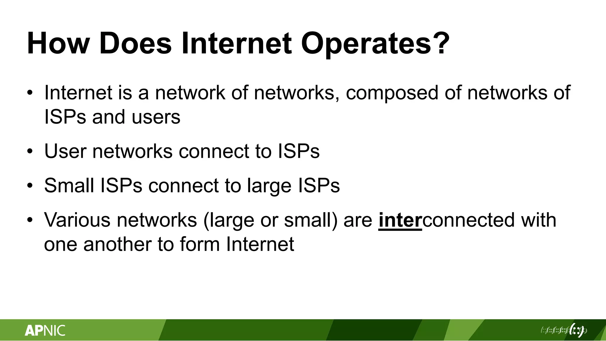 How Does Internet Operates?
• Internet is a network of networks, composed of networks of
ISPs and users
• User networks connect to ISPs
• Small ISPs connect to large ISPs
• Various networks (large or small) are interconnected with
one another to form Internet
 