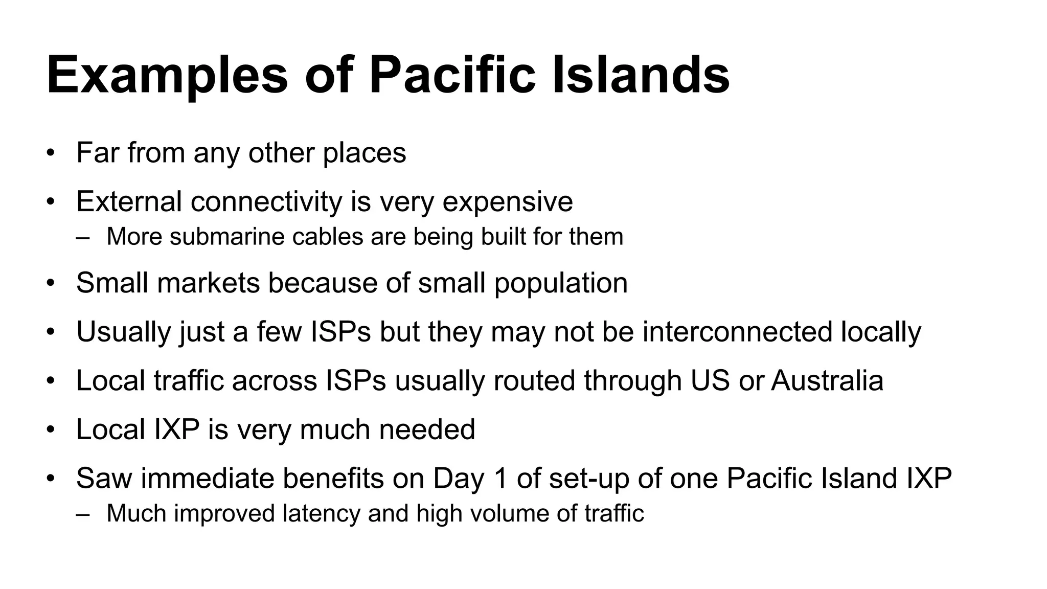 Examples of Pacific Islands
• Far from any other places
• External connectivity is very expensive
– More submarine cables are being built for them
• Small markets because of small population
• Usually just a few ISPs but they may not be interconnected locally
• Local traffic across ISPs usually routed through US or Australia
• Local IXP is very much needed
• Saw immediate benefits on Day 1 of set-up of one Pacific Island IXP
– Much improved latency and high volume of traffic
 