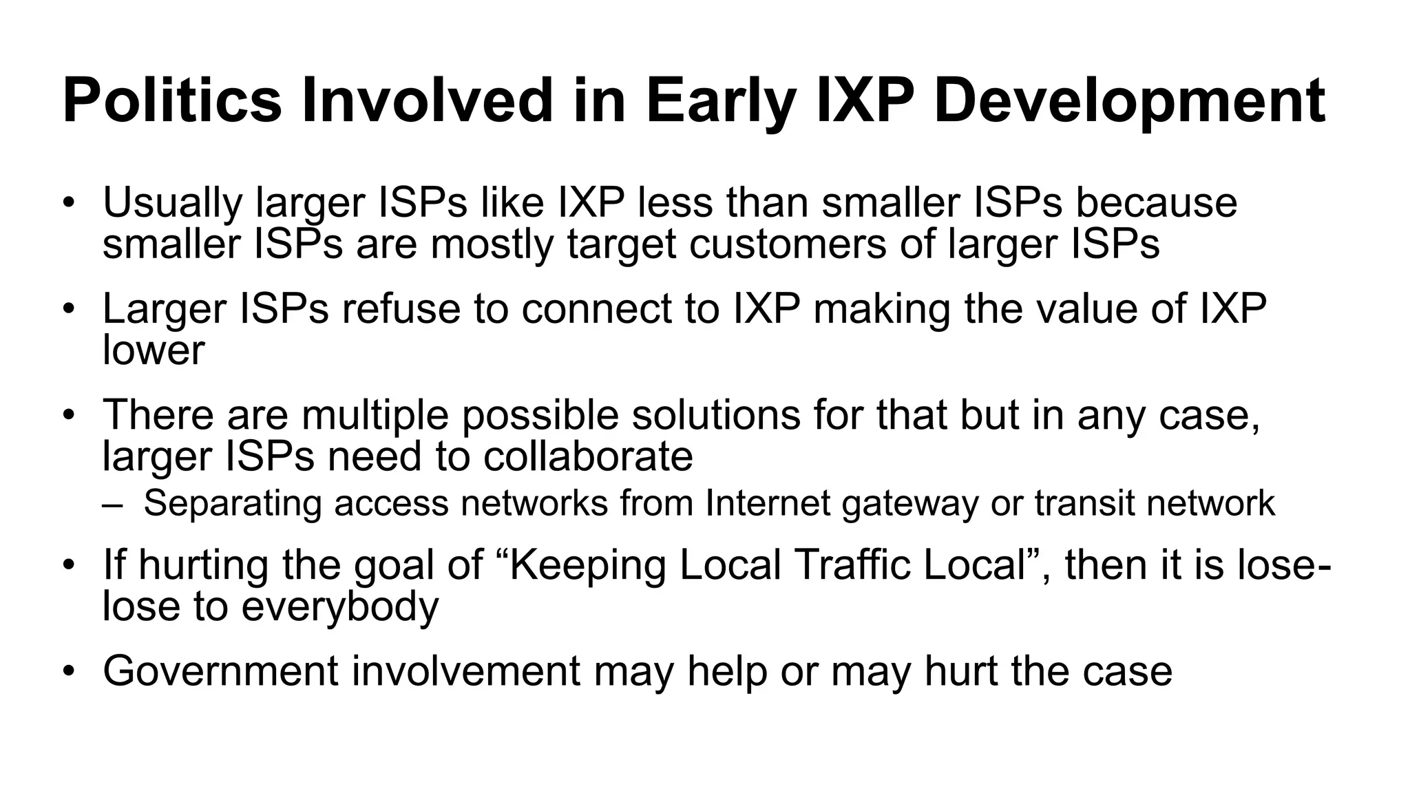 Politics Involved in Early IXP Development
• Usually larger ISPs like IXP less than smaller ISPs because
smaller ISPs are mostly target customers of larger ISPs
• Larger ISPs refuse to connect to IXP making the value of IXP
lower
• There are multiple possible solutions for that but in any case,
larger ISPs need to collaborate
– Separating access networks from Internet gateway or transit network
• If hurting the goal of “Keeping Local Traffic Local”, then it is lose-
lose to everybody
• Government involvement may help or may hurt the case
 