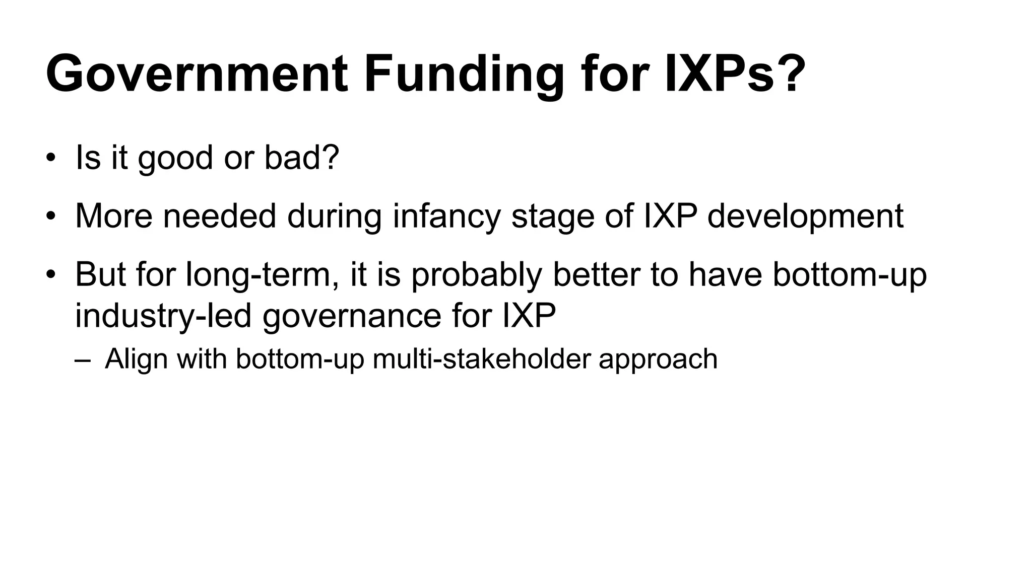 Government Funding for IXPs?
• Is it good or bad?
• More needed during infancy stage of IXP development
• But for long-term, it is probably better to have bottom-up
industry-led governance for IXP
– Align with bottom-up multi-stakeholder approach
 