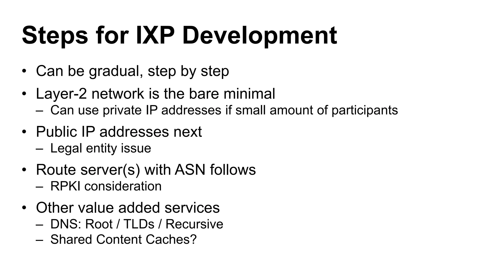 Steps for IXP Development
• Can be gradual, step by step
• Layer-2 network is the bare minimal
– Can use private IP addresses if small amount of participants
• Public IP addresses next
– Legal entity issue
• Route server(s) with ASN follows
– RPKI consideration
• Other value added services
– DNS: Root / TLDs / Recursive
– Shared Content Caches?
 