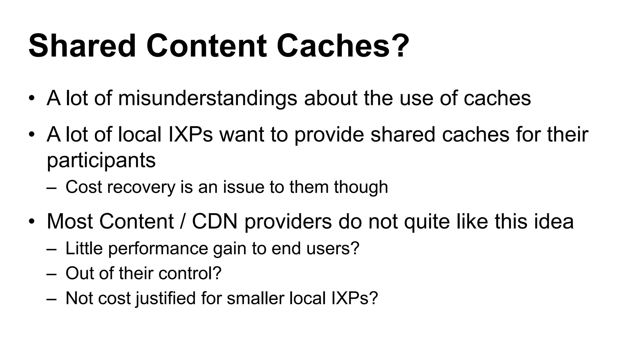 Shared Content Caches?
• A lot of misunderstandings about the use of caches
• A lot of local IXPs want to provide shared caches for their
participants
– Cost recovery is an issue to them though
• Most Content / CDN providers do not quite like this idea
– Little performance gain to end users?
– Out of their control?
– Not cost justified for smaller local IXPs?
 