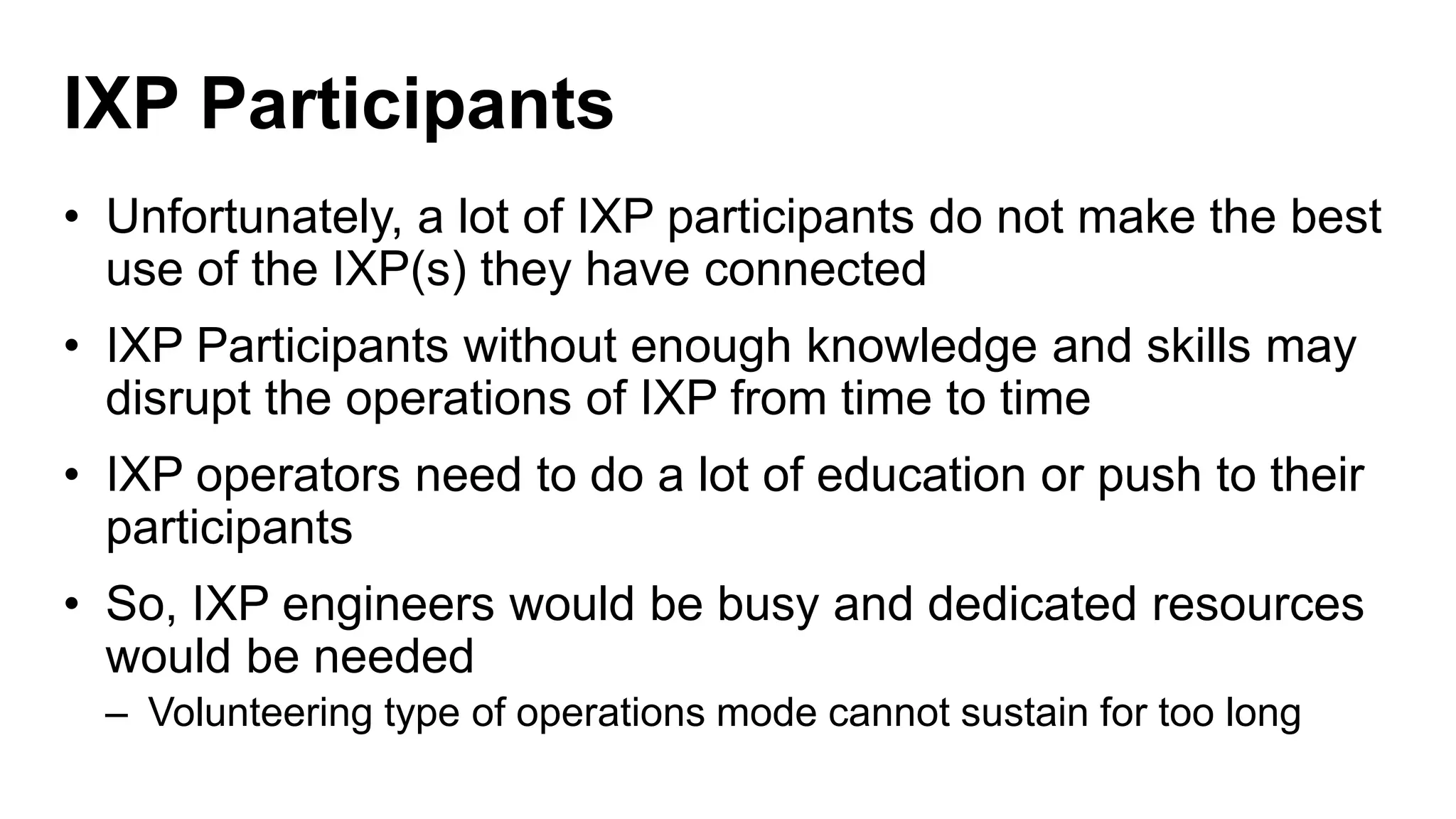 IXP Participants
• Unfortunately, a lot of IXP participants do not make the best
use of the IXP(s) they have connected
• IXP Participants without enough knowledge and skills may
disrupt the operations of IXP from time to time
• IXP operators need to do a lot of education or push to their
participants
• So, IXP engineers would be busy and dedicated resources
would be needed
– Volunteering type of operations mode cannot sustain for too long
 
