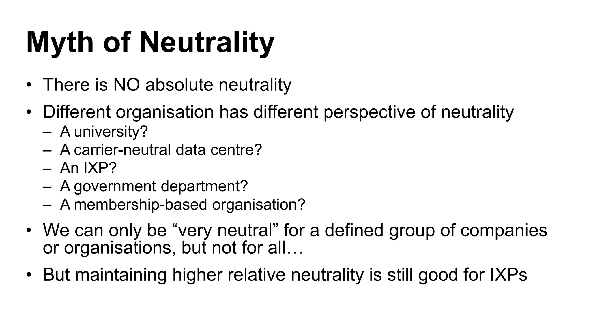 Myth of Neutrality
• There is NO absolute neutrality
• Different organisation has different perspective of neutrality
– A university?
– A carrier-neutral data centre?
– An IXP?
– A government department?
– A membership-based organisation?
• We can only be “very neutral” for a defined group of companies
or organisations, but not for all…
• But maintaining higher relative neutrality is still good for IXPs
 