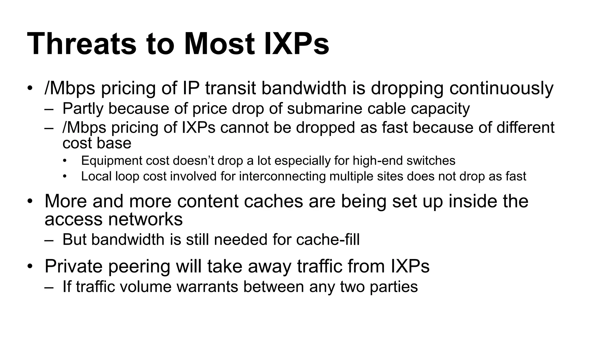Threats to Most IXPs
• /Mbps pricing of IP transit bandwidth is dropping continuously
– Partly because of price drop of submarine cable capacity
– /Mbps pricing of IXPs cannot be dropped as fast because of different
cost base
• Equipment cost doesn’t drop a lot especially for high-end switches
• Local loop cost involved for interconnecting multiple sites does not drop as fast
• More and more content caches are being set up inside the
access networks
– But bandwidth is still needed for cache-fill
• Private peering will take away traffic from IXPs
– If traffic volume warrants between any two parties
 