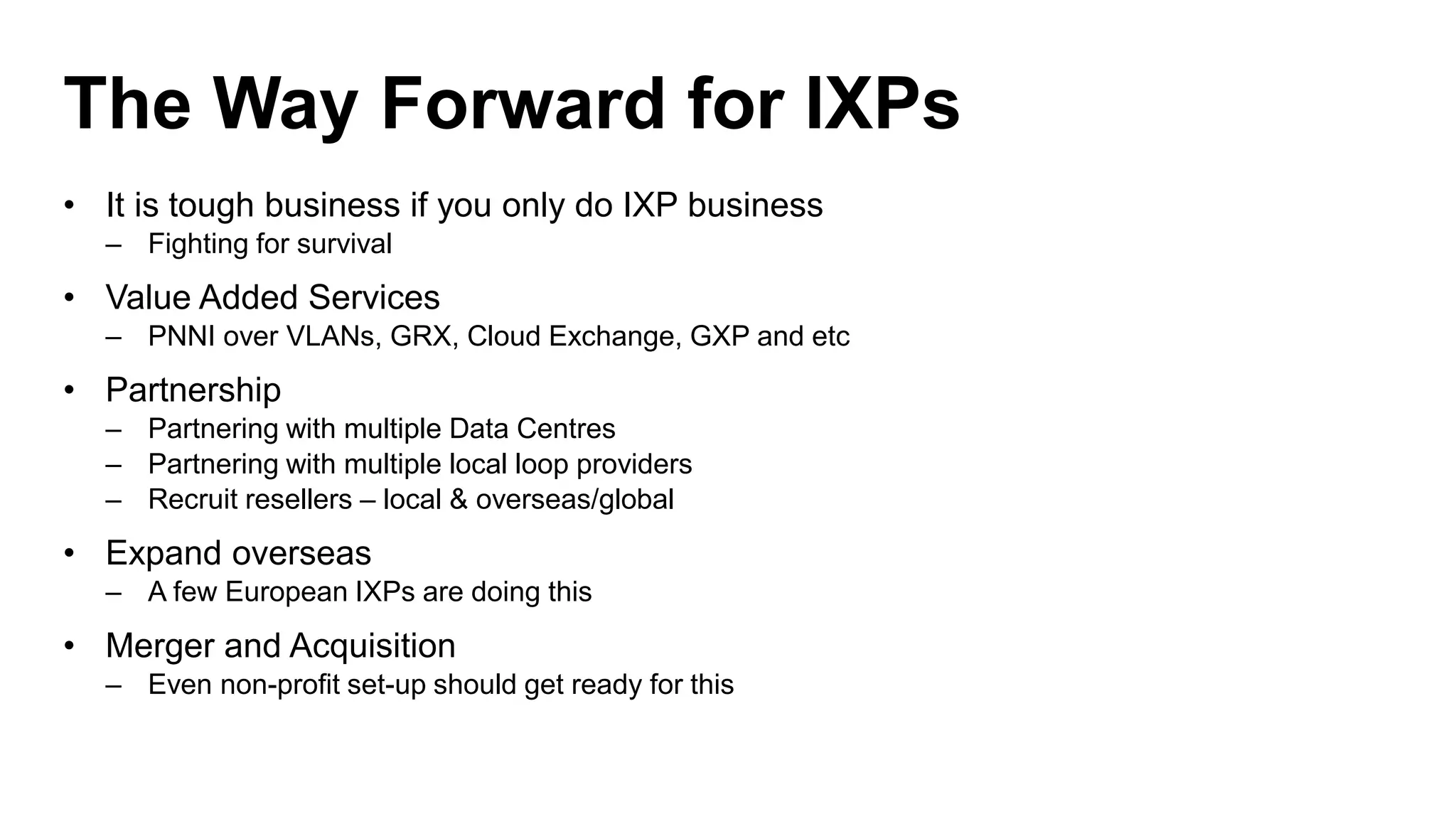 The Way Forward for IXPs
• It is tough business if you only do IXP business
– Fighting for survival
• Value Added Services
– PNNI over VLANs, GRX, Cloud Exchange, GXP and etc
• Partnership
– Partnering with multiple Data Centres
– Partnering with multiple local loop providers
– Recruit resellers – local & overseas/global
• Expand overseas
– A few European IXPs are doing this
• Merger and Acquisition
– Even non-profit set-up should get ready for this
 