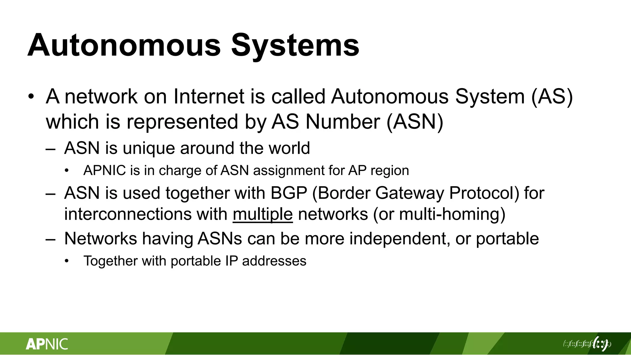 Autonomous Systems
• A network on Internet is called Autonomous System (AS)
which is represented by AS Number (ASN)
– ASN is unique around the world
• APNIC is in charge of ASN assignment for AP region
– ASN is used together with BGP (Border Gateway Protocol) for
interconnections with multiple networks (or multi-homing)
– Networks having ASNs can be more independent, or portable
• Together with portable IP addresses
 