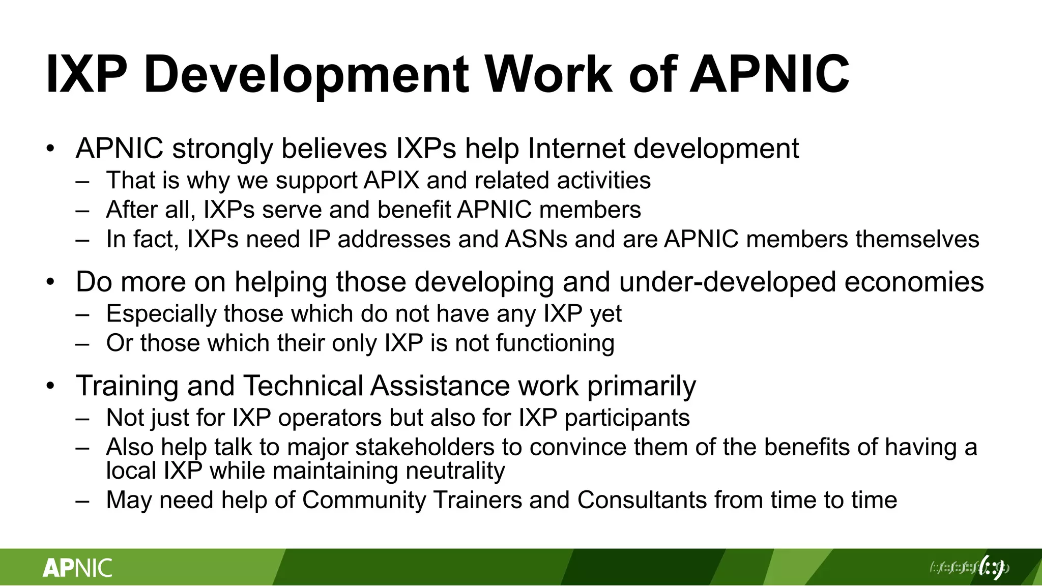 IXP Development Work of APNIC
• APNIC strongly believes IXPs help Internet development
– That is why we support APIX and related activities
– After all, IXPs serve and benefit APNIC members
– In fact, IXPs need IP addresses and ASNs and are APNIC members themselves
• Do more on helping those developing and under-developed economies
– Especially those which do not have any IXP yet
– Or those which their only IXP is not functioning
• Training and Technical Assistance work primarily
– Not just for IXP operators but also for IXP participants
– Also help talk to major stakeholders to convince them of the benefits of having a
local IXP while maintaining neutrality
– May need help of Community Trainers and Consultants from time to time
 