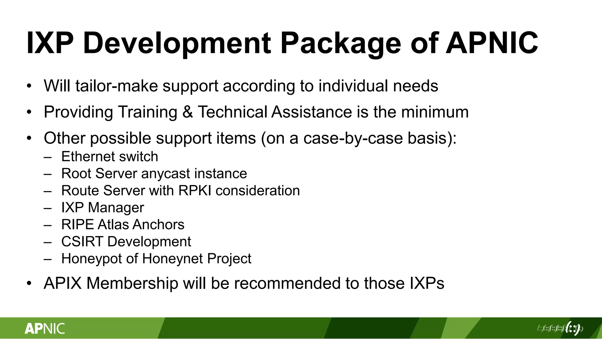 IXP Development Package of APNIC
• Will tailor-make support according to individual needs
• Providing Training & Technical Assistance is the minimum
• Other possible support items (on a case-by-case basis):
– Ethernet switch
– Root Server anycast instance
– Route Server with RPKI consideration
– IXP Manager
– RIPE Atlas Anchors
– CSIRT Development
– Honeypot of Honeynet Project
• APIX Membership will be recommended to those IXPs
 