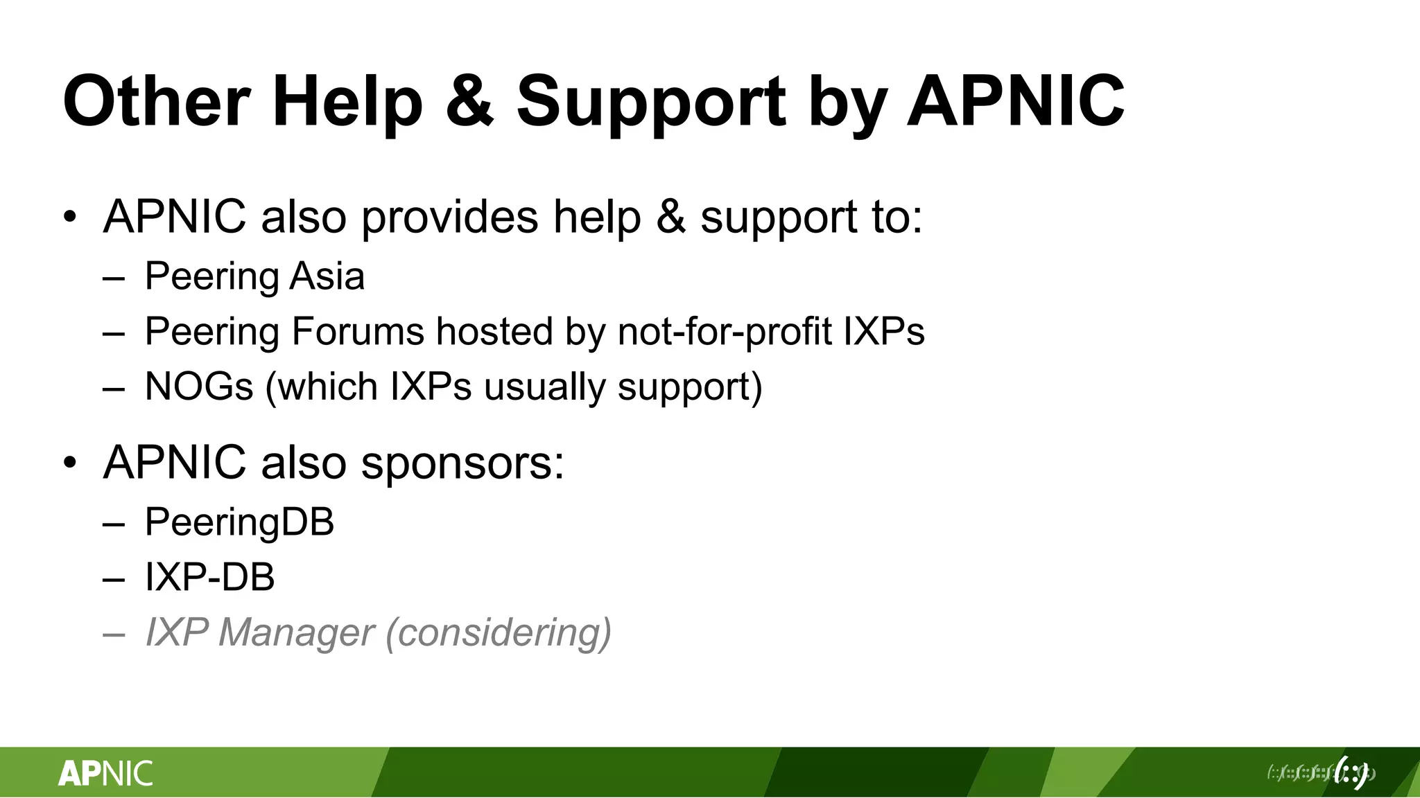 Other Help & Support by APNIC
• APNIC also provides help & support to:
– Peering Asia
– Peering Forums hosted by not-for-profit IXPs
– NOGs (which IXPs usually support)
• APNIC also sponsors:
– PeeringDB
– IXP-DB
– IXP Manager (considering)
 