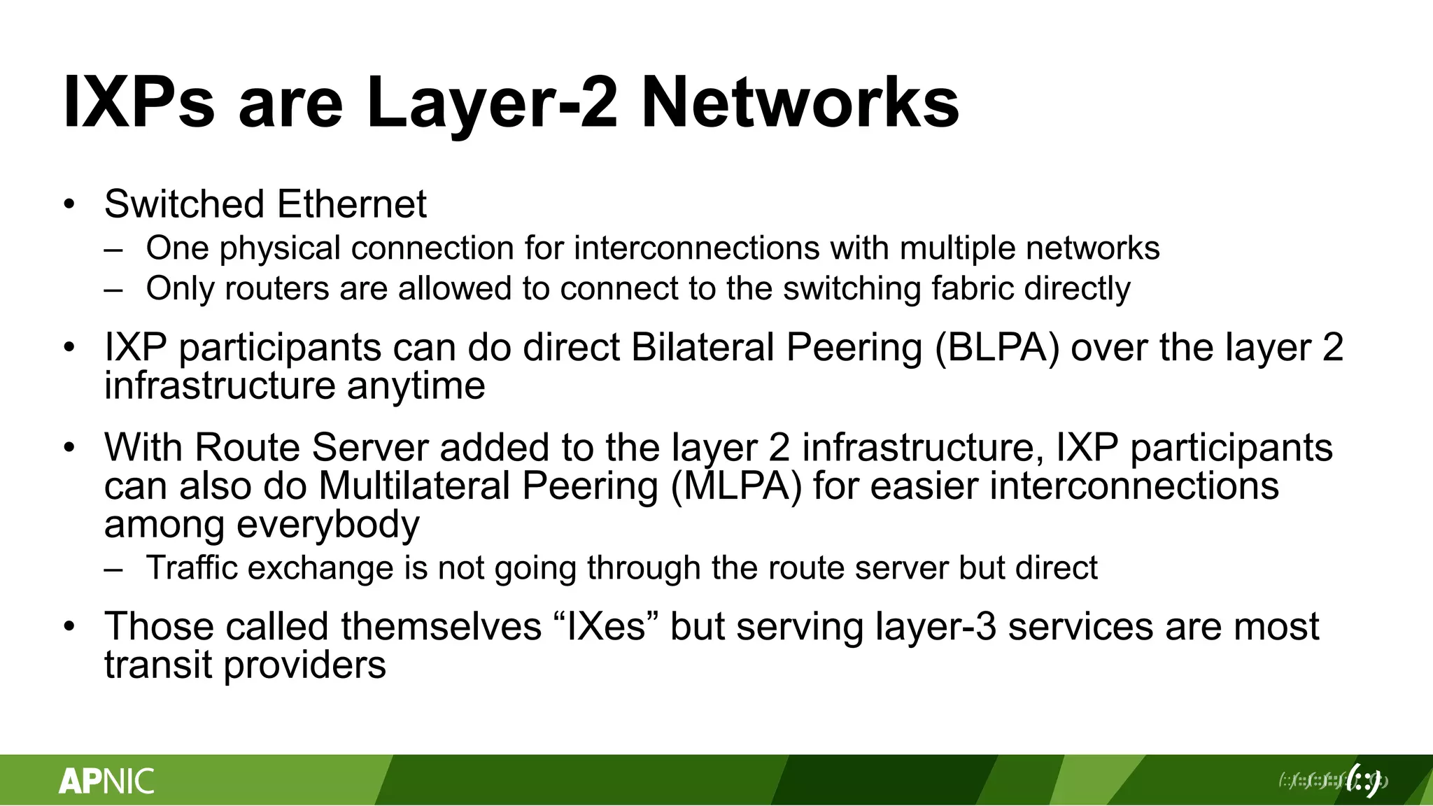 IXPs are Layer-2 Networks
• Switched Ethernet
– One physical connection for interconnections with multiple networks
– Only routers are allowed to connect to the switching fabric directly
• IXP participants can do direct Bilateral Peering (BLPA) over the layer 2
infrastructure anytime
• With Route Server added to the layer 2 infrastructure, IXP participants
can also do Multilateral Peering (MLPA) for easier interconnections
among everybody
– Traffic exchange is not going through the route server but direct
• Those called themselves “IXes” but serving layer-3 services are most
transit providers
 