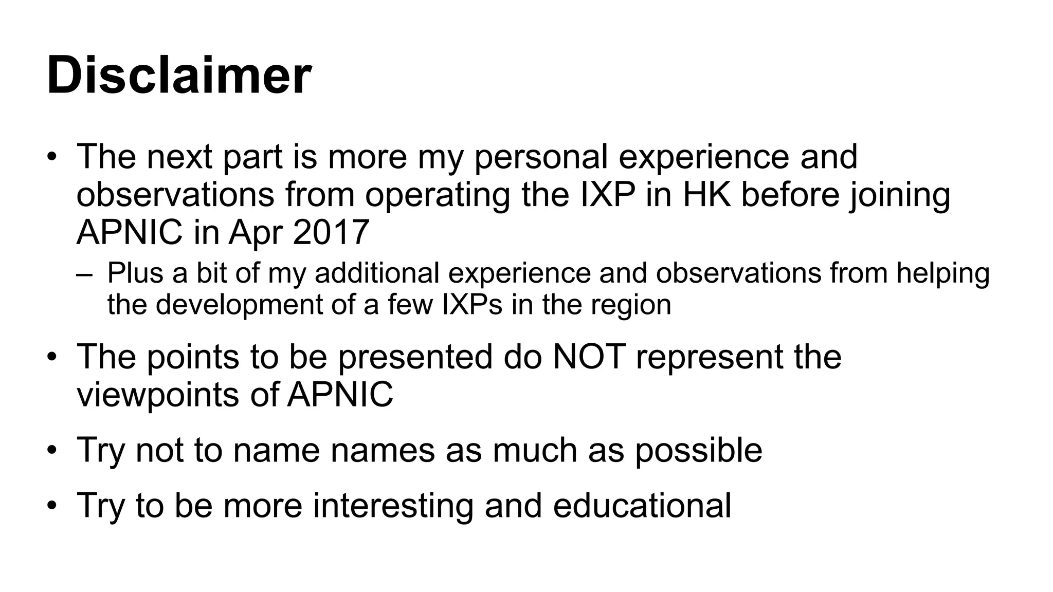 Disclaimer
• The next part is more my personal experience and
observations from operating the IXP in HK before joining
APNIC in Apr 2017
– Plus a bit of my additional experience and observations from helping
the development of a few IXPs in the region
• The points to be presented do NOT represent the
viewpoints of APNIC
• Try not to name names as much as possible
• Try to be more interesting and educational
 