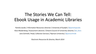 The Stories We Can Tell:
Ebook Usage in Academic Libraries
Pamela Jacobs / Information Resources Librarian / University of Guelph / @pamelajacobs
Klara Maidenberg / Assessment Librarian / Ontario Council of University Libraries / @_klara
Jane Schmidt / Head, Collection Services / Ryerson University / @janeschmidt
Electronic Resources & Libraries, March 2014
 