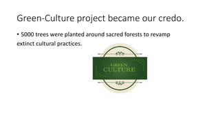 Green-Culture project became our credo.
• 5000 trees were planted around sacred forests to revamp
extinct cultural practices.
 
