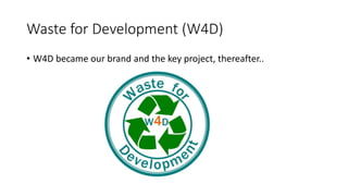 Waste for Development (W4D)
• W4D became our brand and the key project, thereafter..
 