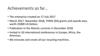 Achievements so far…
• The enterprise created on 17 July 2017
• March 2017- November 2018, THREE (03) grants and awards won,
worth 35000 US Dollars.
• Publication in the Atlantic currents in December 2018.
• Invited in 10 international conferences in Europe, Africa, the
Americas.
• We innovate and create all our recycling machines.
 
