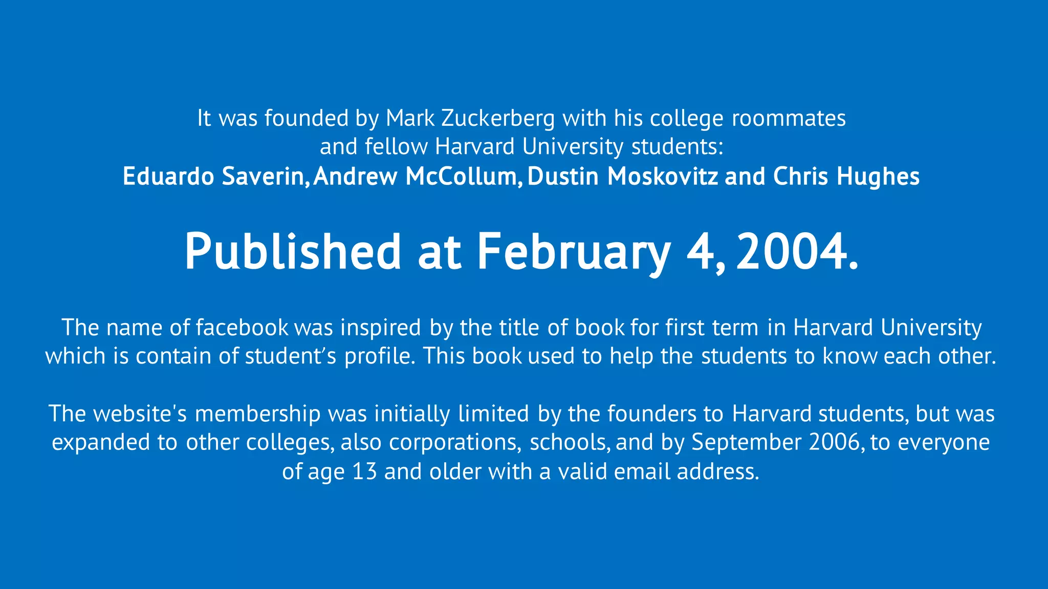 It was founded by Mark Zuckerberg with his college roommates
and fellow Harvard University students:
Eduardo Saverin,Andrew McCollum, Dustin Moskovitz and Chris Hughes
Published at February 4, 2004.
The name of facebook was inspired by the title of book for first term in Harvard University
which is contain of student’s profile. This book used to help the students to know each other.
The website's membership was initially limited by the founders to Harvard students, but was
expanded to other colleges, also corporations, schools, and by September 2006, to everyone
of age 13 and older with a valid email address.
 