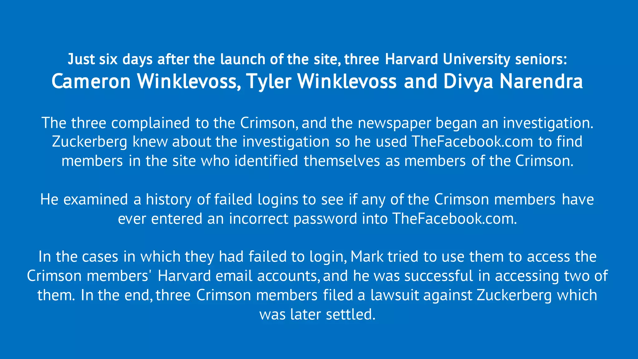 Just six days after the launch of the site, three Harvard University seniors:
Cameron Winklevoss, Tyler Winklevoss and Divya Narendra
The three complained to the Crimson, and the newspaper began an investigation.
Zuckerberg knew about the investigation so he used TheFacebook.com to find
members in the site who identified themselves as members of the Crimson.
He examined a history of failed logins to see if any of the Crimson members have
ever entered an incorrect password into TheFacebook.com.
In the cases in which they had failed to login, Mark tried to use them to access the
Crimson members' Harvard email accounts, and he was successful in accessing two of
them. In the end, three Crimson members filed a lawsuit against Zuckerberg which
was later settled.
 