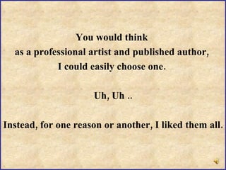 I  need   help … You would think  as a professional artist and published author,  I could easily choose one.  Uh, Uh .. Instead, for one reason or another, I liked them all. 