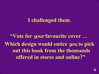 I challenged them. “ Vote for  your  favourite cover …   Which design would entice  you  to pick out this book from the thousands offered in stores and online?”  