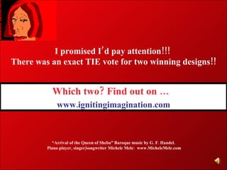 Which two? Find out on …    www.ignitingimagination.com “ Arrival of the Queen of Sheba” Baroque music by G. F. Handel. Piano p layer, singer/songwriter Michele Mele:  www.MicheleMele.com I promised I’d pay attention!!!  There was an exact TIE vote for two winning designs!! 