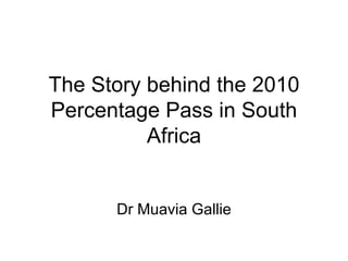 The Story behind the 2010 Percentage Pass in South Africa Dr Muavia Gallie 